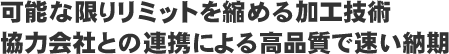 可能な限りリミットを縮める加工技術。協力会社との連携による高品質で速い納得